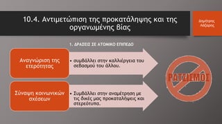 10.4. Αντιμετώπιση της προκατάληψης και της
οργανωμένης βίας
Δημήτρης
Λάζαρης
1. ΔΡΑΣΕΙΣ ΣΕ ΑΤΟΜΙΚΟ ΕΠΙΠΕΔΟ
• συμβάλλει στην καλλιέργεια του
σεβασμού του άλλου.
Αναγνώριση της
ετερότητας
• Συμβάλλει στην αναμέτρηση με
τις δικές μας προκαταλήψεις και
στερεότυπα.
Σύναψη κοινωνικών
σχέσεων
 