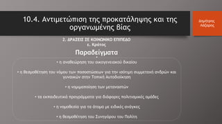 10.4. Αντιμετώπιση της προκατάληψης και της
οργανωμένης βίας
Δημήτρης
Λάζαρης
2. ΔΡΑΣΕΙΣ ΣΕ ΚΟΙΝΩΝΙΚΟ ΕΠΙΠΕΔΟ
ε. Κράτος
•
• η αναθεώρηση του οικογενειακού δικαίου
• η θεσμοθέτηση του νόμου των ποσοστώσεων για την ισότιμη συμμετοχή ανδρών και
γυναικών στην Τοπική Αυτοδιοίκηση
• η νομιμοποίηση των μεταναστών
• τα εκπαιδευτικά προγράμματα για διάφορες πολιτισμικές ομάδες
• η νομοθεσία για τα άτομα με ειδικές ανάγκες
• η θεσμοθέτηση του Συνηγόρου του Πολίτη
Παραδείγματα
 
