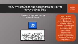 Πολλοί διεθνείς
οργανισμοί, με
προεξάρχοντα τον
Ο.Η.Ε., προσφέρουν τις
υπηρεσίες τους σε
έκτακτες καταστάσεις και
με τον τρόπο αυτό
συμβάλλουν στην
αντιμετώπιση
δυσβάσταχτων
καταστάσεων που
βιώνουν οι άμαχοι όπου
γης από τις πολεμικές
συγκρούσεις.
10.4. Αντιμετώπιση της προκατάληψης και της
οργανωμένης βίας
Δημήτρης
Λάζαρης
2. ΔΡΑΣΕΙΣ ΣΕ ΚΟΙΝΩΝΙΚΟ ΕΠΙΠΕΔΟ
στ. Διεθνές επίπεδο
 