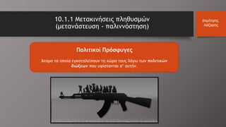 10.1.1 Μετακινήσεις πληθυσμών
(μετανάστευση - παλιννόστηση)
Δημήτρης
Λάζαρης
Πολιτικοί Πρόσφυγες
Άτομα τα οποία εγκαταλείπουν τη χώρα τους λόγω των πολιτικών
διώξεων που υφίστανται σ’ αυτήν.
 