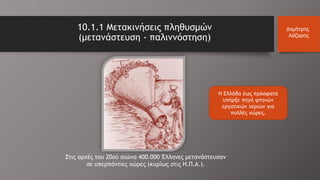 Η Ελλάδα έως πρόσφατα
υπήρξε πηγή φτηνών
εργατικών χεριών για
πολλές χώρες.
10.1.1 Μετακινήσεις πληθυσμών
(μετανάστευση - παλιννόστηση)
Δημήτρης
Λάζαρης
Στις αρχές του 20ού αιώνα 400.000 Έλληνες μετανάστευσαν
σε υπερπόντιες χώρες (κυρίως στις Η.Π.Α.).
 