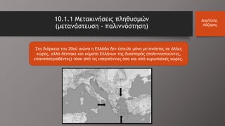 10.1.1 Μετακινήσεις πληθυσμών
(μετανάστευση - παλιννόστηση)
Δημήτρης
Λάζαρης
Στη διάρκεια του 20ού αιώνα η Ελλάδα δεν έστειλε μόνο μετανάστες σε άλλες
χώρες, αλλά δέχτηκε και κύματα Ελλήνων της διασποράς (παλιννοστούντες,
επαναπατρισθέντες) τόσο από τις υπερπόντιες όσο και από ευρωπαϊκές χώρες.
 