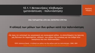 Η αλλαγή των ρόλων των δυο φύλων κατά την παλιννόστηση
«Ως προς την κατανομή του εργασιακού και οικοκυρικού ρόλου, τα αποτελέσματα της έρευνας
μας δείχνουν ότι παρατηρείται «αλλαγή» των ρόλων της γυναίκας και του άνδρα στην
οικογένεια που έχει παλιννοστήσει».
ΠΗΓΗ: Δέσποινα Σακκά, «Η αλλαγή των ρόλων των δυο φύλων κατά την παλιννόστηση», ΕΚΚΕ, 2003
https://ejournals.epublishing.ekt.gr/index.php/ekke/article/view/9205
10.1.1 Μετακινήσεις πληθυσμών
(μετανάστευση - παλιννόστηση)
Δημήτρης
Λάζαρης
ΕΝΑ ΠΑΡΑΔΕΙΓΜΑ ΑΠΟ ΜΙΑ ΕΜΠΕΙΡΙΚΗ ΕΡΕΥΝΑ
 