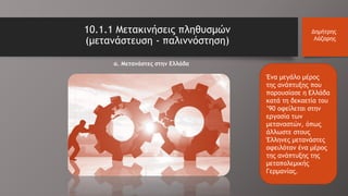 Ένα μεγάλο μέρος
της ανάπτυξης που
παρουσίασε η Ελλάδα
κατά τη δεκαετία του
’90 οφείλεται στην
εργασία των
μεταναστών, όπως
άλλωστε στους
Έλληνες μετανάστες
οφειλόταν ένα μέρος
της ανάπτυξης της
μεταπολεμικής
Γερμανίας.
10.1.1 Μετακινήσεις πληθυσμών
(μετανάστευση - παλιννόστηση)
Δημήτρης
Λάζαρης
α. Μετανάστες στην Ελλάδα
 