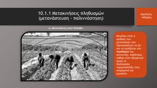 Μεγάλος είναι ο
αριθμός των
μεταναστών που
εξαναγκάζεται να ζει
και να εργάζεται στο
περιθώριο της
κοινωνίας, παράνομα,
καθώς είναι εξαιρετικά
αργές οι
διαδικασίες
νομιμοποίησής τους
(παραμονή και
εργασία).
10.1.1 Μετακινήσεις πληθυσμών
(μετανάστευση - παλιννόστηση)
Δημήτρης
Λάζαρης
α. Μετανάστες στην Ελλάδα
 
