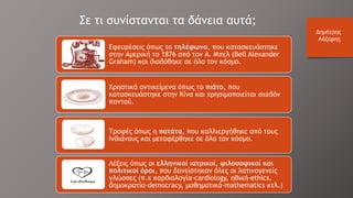 Εφευρέσεις όπως το τηλέφωνο, που κατασκευάστηκε
στην Αμερική το 1876 από τον Α. Μπελ (Bell Alexander
Graham) και διαδόθηκε σε όλο τον κόσμο.
Χρηστικά αντικείμενα όπως το πιάτο, που
κατασκευάστηκε στην Κίνα και χρησιμοποιείται σχεδόν
παντού.
Τροφές όπως η πατάτα, που καλλιεργήθηκε από τους
Ινδιάνους και μεταφέρθηκε σε όλο τον κόσμο.
Λέξεις όπως οι ελληνικοί ιατρικοί, φιλοσοφικοί και
πολιτικοί όροι, που δανείστηκαν όλες οι λατινογενείς
γλώσσες (π.χ καρδιολογία-cardiοlοgy, ηθική-ethics,
δημοκρατία-demοcracy, μαθηματικά-mathematics κτλ.)
Σε τι συνίστανται τα δάνεια αυτά;
Δημήτρης
Λάζαρης
 