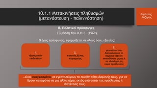 10.1.1 Μετακινήσεις πληθυσμών
(μετανάστευση - παλιννόστηση)
Δημήτρης
Λάζαρης
β. Πολιτικοί πρόσφυγες
Σύμβαση του Ο.Η.Ε. (1969)
O όρος πρόσφυγας, εφαρμόζεται σε όλους όσοι, εξαιτίας:
1.
εξωτερικών
επιθέσεων
2.
κατοχής ξένης
κυριαρχίας
3.
γεγονότων που
διαταράσσουν τη
δημόσια τάξη σε
οποιοδήποτε μέρος ή
σε ολόκληρη τη
χώρα προέλευσης
…είναι αναγκασμένοι να εγκαταλείψουν το συνήθη τόπο διαμονής τους, για να
βρουν καταφύγιο σε μια άλλη χώρα, εκτός από αυτήν της προέλευσης ή
ιθαγένειάς τους.
 