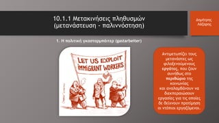 Αντιμετωπίζει τους
μετανάστες ως
φιλοξενούμενους
εργάτες, που ζουν
συνήθως στο
περιθώριο της
κοινωνίας
και αναλαμβάνουν να
διεκπεραιώσουν
εργασίες για τις οποίες
δε δείχνουν προτίμηση
οι ντόπιοι εργαζόμενοι.
10.1.1 Μετακινήσεις πληθυσμών
(μετανάστευση - παλιννόστηση)
Δημήτρης
Λάζαρης
1. Η πολιτική γκασταρμπάιτερ (gastarbeiter)
 