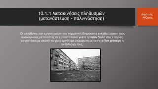 Οι υπεύθυνοι των εργοστασίων στη γερμανική βιομηχανία εγκαθιστούσαν τους
οικονομικούς μετανάστες σε εργοστασιακά γκέτο ή Heim δίπλα στις εταιρίες-
εργοστάσια με σκοπό να γίνει αργότερα (σύμφωνα με το rotation prinzip) η
ανταλλαγή τους.
10.1.1 Μετακινήσεις πληθυσμών
(μετανάστευση - παλιννόστηση)
Δημήτρης
Λάζαρης
 