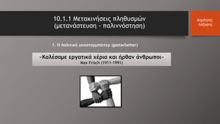 10.1.1 Μετακινήσεις πληθυσμών
(μετανάστευση - παλιννόστηση)
Δημήτρης
Λάζαρης
1. Η πολιτική γκασταρμπάιτερ (gastarbeiter)
«Καλέσαμε εργατικά χέρια και ήρθαν άνθρωποι»
Max Frisch (1911-1991)
 
