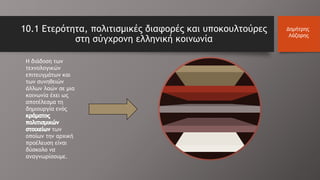 10.1 Ετερότητα, πολιτισμικές διαφορές και υποκουλτούρες
στη σύγχρονη ελληνική κοινωνία
Η διάδοση των
τεχνολογικών
επιτευγμάτων και
των συνηθειών
άλλων λαών σε μια
κοινωνία έχει ως
αποτέλεσμα τη
δημιουργία ενός
των
οποίων την αρχική
προέλευση είναι
δύσκολο να
αναγνωρίσουμε.
Δημήτρης
Λάζαρης
 