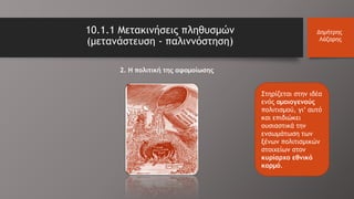 10.1.1 Μετακινήσεις πληθυσμών
(μετανάστευση - παλιννόστηση)
Δημήτρης
Λάζαρης
2. Η πολιτική της αφομοίωσης
Στηρίζεται στην ιδέα
ενός ομοιογενούς
πολιτισμού, γι’ αυτό
και επιδιώκει
ουσιαστικά την
ενσωμάτωση των
ξένων πολιτισμικών
στοιχείων στον
κυρίαρχο εθνικό
κορμό.
 