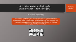 Η κυρίαρχη ομάδα όχι μόνο αποδέχεται τη διαφορετικότητα των
μεταναστών, αλλά και επιδιώκει τη διατήρηση των πολιτισμικών τους
στοιχείων που αφορούν τις θρησκευτικές πεποιθήσεις, τη γλώσσα
καταγωγής, τα ήθη και τα έθιμα.
10.1.1 Μετακινήσεις πληθυσμών
(μετανάστευση - παλιννόστηση)
Δημήτρης
Λάζαρης
3. Η πολιτική της ένταξης
 