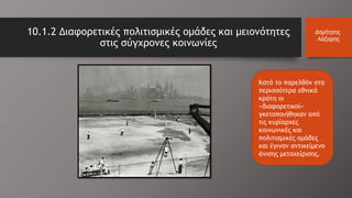 10.1.2 Διαφορετικές πολιτισμικές ομάδες και μειονότητες
στις σύγχρονες κοινωνίες
Δημήτρης
Λάζαρης
Κατά το παρελθόν στα
περισσότερα εθνικά
κράτη οι
«διαφορετικοί»
γκετοποιήθηκαν από
τις κυρίαρχες
κοινωνικές και
πολιτισμικές ομάδες
και έγιναν αντικείμενο
άνισης μεταχείρισης.
 
