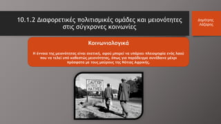 10.1.2 Διαφορετικές πολιτισμικές ομάδες και μειονότητες
στις σύγχρονες κοινωνίες
Δημήτρης
Λάζαρης
Κοινωνιολογικά
H έννοια της μειονότητας είναι σχετική, αφού μπορεί να υπάρχει πλειοψηφία ενός λαού
που να τελεί υπό καθεστώς μειονότητας, όπως για παράδειγμα συνέβαινε μέχρι
πρόσφατα με τους μαύρους της Νότιας Αφρικής.
 