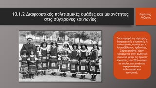 Όσον αφορά τη χώρα μας,
διαφορετικές γλωσσικές ή
πολιτισμικές ομάδες (π.χ.
Κουτσόβλαχοι, Αρβανίτες,
Σαρακατσάνοι) ήταν
ευδιάκριτες στην ελληνική
κοινωνία μέχρι τις πρώτες
δεκαετίες του 20ού αιώνα,
οι οποίες στη συνέχεια
αφομοιώθηκαν
πολιτισμικά και
κοινωνικά.
10.1.2 Διαφορετικές πολιτισμικές ομάδες και μειονότητες
στις σύγχρονες κοινωνίες
Δημήτρης
Λάζαρης
 