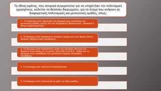 1. «Το δικαίωμα στην προστασία της διαφορετικής ταυτότητας της
μειονοτικής ομάδας (αυτής που έχει διαφορετικά θρησκευτικά, γλωσσικά ή
εθνικά χαρακτηριστικά).
2. Το δικαίωμα στην απρόσκοπτη λατρεία ή ακόμη και στην ίδρυση τόπων
λατρείας (θρησκευτικές ελευθερίες).
3. Το δικαίωμα στην απρόσκοπτη χρήση της γλώσσας (ιδιωτικά και
δημόσια) στις σχέσεις με τις Αρχές, μέσα από τα Μ.Μ.Ε., καθώς και το
δικαίωμα στην εκπαίδευση στη μειονοτική γλώσσα (γλωσσικές
ελευθερίες).
4. Το δικαίωμα στην πολιτική αντιπροσώπευση.
5. Το δικαίωμα στην επικοινωνία με μέλη της ίδιας ομάδας»
Το έθνος-κράτος, που ιστορικά συγκροτείται για να υπηρετήσει την πολιτισμική
ομοιογένεια, καλείται να θεσπίσει δικαιώματα, για τα άτομα που ανήκουν σε
διαφορετικές πολιτισμικές και μειονοτικές ομάδες, όπως:
 