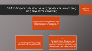 10.1.2 Διαφορετικές πολιτισμικές ομάδες και μειονότητες
στις σύγχρονες κοινωνίες
Δημήτρης
Λάζαρης
Προκειμένου όμως να ασκηθούν στην
πράξη τα παραπάνω δικαιώματα, θα
πρέπει το κράτος να διασφαλίσει:
1.
Την αρχή της ισότητας μεταξύ
πλειονότητας και μειονότητας
2.
Την αρχή της μη διάκρισης των
διαφορετικών πολιτισμικών
ομάδων με βάση τα γλωσσικά ή τα
θρησκευτικά τους χαρακτηριστικά
 