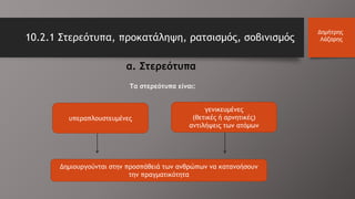 10.2.1 Στερεότυπα, προκατάληψη, ρατσισμός, σοβινισμός
Δημήτρης
Λάζαρης
α. Στερεότυπα
υπεραπλουστευμένες
γενικευμένες
(θετικές ή αρνητικές)
αντιλήψεις των ατόμων
Δημιουργούνται στην προσπάθειά των ανθρώπων να κατανοήσουν
την πραγματικότητα
Τα στερεότυπα είναι:
 