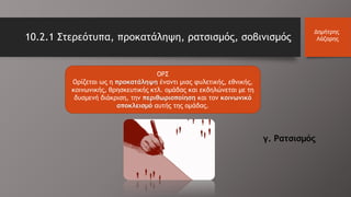 10.2.1 Στερεότυπα, προκατάληψη, ρατσισμός, σοβινισμός
Δημήτρης
Λάζαρης
ΟΡΣ
Ορίζεται ως η προκατάληψη έναντι μιας φυλετικής, εθνικής,
κοινωνικής, θρησκευτικής κτλ. ομάδας και εκδηλώνεται με τη
δυσμενή διάκριση, την περιθωριοποίηση και τον κοινωνικό
αποκλεισμό αυτής της ομάδας.
γ. Ρατσισμός
 