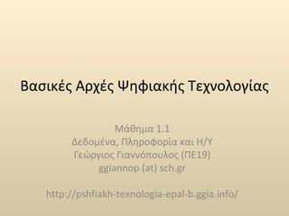 Βασικές Αρχές Ψηφιακής Τεχνολογίας 
Μάθημα 1.1 
Δεδομένα, Πληροφορία και Η/Υ 
Γεώργιος Γιαννόπουλος (ΠΕ19) 
ggiannop (at) sch.gr 
http://pshfiakh-texnologia-epal-b.ggia.info/ 
 