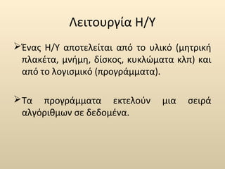 Λειτουργία Η/Υ 
Ένας Η/Υ αποτελείται από το υλικό (μητρική 
πλακέτα, μνήμη, δίσκος, κυκλώματα κλπ) και 
από το λογισμικό (προγράμματα). 
Τα προγράμματα εκτελούν μια σειρά 
αλγόριθμων σε δεδομένα. 
 