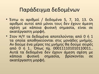 Παράδειγμα δεδομένων 
• Έστω οι αριθμοί / δεδομένα 5, 7, 10, 13. Οι 
αριθμοί αυτοί από μόνοι τους δεν έχουν άμεση 
σχέση με κάποια φυσική σημασία, είναι σε 
ακατέργαστη μορφή. 
• Στον Η/Υ τα δεδομένα αποτελούνται από 0 ή 1 
τα οποία αποθηκεύονται στις μονάδες μνήμης. 
Αν δούμε ένα μέρος της μνήμης θα δούμε σειρές 
από 0 ή 1.. Όπως πχ. 000111101010110011.. 
Αυτά τα δεδομένα δεν έχουν άμεση σχέση με 
κάποια φυσική σημασία, βρίσκονται σε 
ακατέργαστη μορφή. 
 