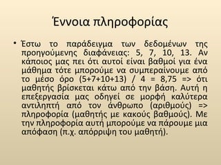Έννοια πληροφορίας 
• Έστω το παράδειγμα των δεδομένων της 
προηγούμενης διαφάνειας: 5, 7, 10, 13. Αν 
κάποιος μας πει ότι αυτοί είναι βαθμοί για ένα 
μάθημα τότε μπορούμε να συμπεραίνουμε από 
το μέσο όρο (5+7+10+13) / 4 = 8,75 => ότι 
μαθητής βρίσκεται κάτω από την βάση. Αυτή η 
επεξεργασία μας οδηγεί σε μορφή καλύτερα 
αντιληπτή από τον άνθρωπο (αριθμούς) => 
πληροφορία (μαθητής με κακούς βαθμούς). Με 
την πληροφορία αυτή μπορούμε να πάρουμε μια 
απόφαση (π.χ. απόρριψη του μαθητή). 
 