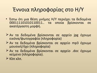Έννοια πληροφορίας στο Η/Υ 
• Έστω ότι μια θέση μνήμης Η/Υ περιέχει τα δεδομένα 
000111101010110011.. τα οποία βρίσκονται σε 
ακατέργαστη μορφή. 
Αν τα δεδομένα βρίσκονται σε αρχείο jpg έχουμε 
εικόνα/φωτογραφία (πληροφορία) 
Αν τα δεδομένα βρίσκονται σε αρχείο mp3 έχουμε 
μουσική/ήχο (πληροφορία) 
Αν τα δεδομένα βρίσκονται σε αρχείο .doc έχουμε 
κείμενο (πληροφορία). 
Κλπ κλπ. 
 