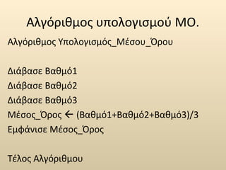Αλγόριθμος υπολογισμού ΜΟ. 
Αλγόριθμος Υπολογισμός_Μέσου_Όρου 
Διάβασε Βαθμό1 
Διάβασε Βαθμό2 
Διάβασε Βαθμό3 
Μέσος_Όρος  (Βαθμό1+Βαθμό2+Βαθμό3)/3 
Εμφάνισε Μέσος_Όρος 
Τέλος Αλγόριθμου 
 