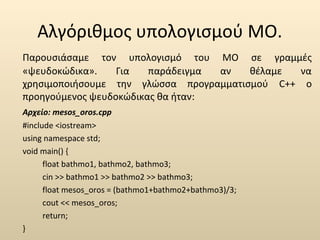 Αλγόριθμος υπολογισμού ΜΟ. 
Παρουσιάσαμε τον υπολογισμό του ΜΟ σε γραμμές 
«ψευδοκώδικα». Για παράδειγμα αν θέλαμε να 
χρησιμοποιήσουμε την γλώσσα προγραμματισμού C++ ο 
προηγούμενος ψευδοκώδικας θα ήταν: 
Αρχείο: mesos_oros.cpp 
#include <iostream> 
using namespace std; 
void main() { 
float bathmo1, bathmo2, bathmo3; 
cin >> bathmo1 >> bathmo2 >> bathmo3; 
float mesos_oros = (bathmo1+bathmo2+bathmo3)/3; 
cout << mesos_oros; 
return; 
} 
 