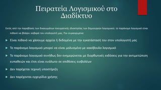 Πειρατεία Λογισμικού στο
Διαδίκτυο
Εκτός από την παραβίαση των δικαιωμάτων πνευματικής ιδιοκτησίας των δημιουργών λογισμικού, το παράνομο λογισμικό είναι
πιθανό να βλάψει σοβαρά τον υπολογιστή μας. Πιο συγκεκριμένα:
 Είναι πιθανό να χάσουμε αρχεία ή δεδομένα με την εγκατάστασή του στον υπολογιστή μας
 Το παράνομο λογισμικό μπορεί να είναι μολυσμένο με κακόβουλο λογισμικό
 Το παράνομο λογισμικό συνήθως δεν ενημερώνεται με διορθωτικές εκδόσεις για την αντιμετώπιση
ευπαθειών και έτσι είναι ευάλωτο σε επιθέσεις εισβολέων
 Δεν παρέχεται τεχνική υποστήριξη
 Δεν παρέχονται εγχειρίδια χρήσης
 