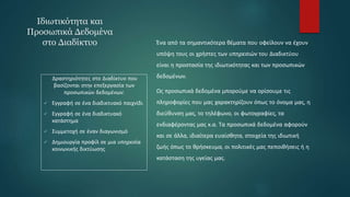 Ιδιωτικότητα και
Προσωπικά Δεδομένα
στο Διαδίκτυο Ένα από τα σημαντικότερα θέματα που οφείλουν να έχουν
υπόψη τους οι χρήστες των υπηρεσιών του Διαδικτύου
είναι η προστασία της ιδιωτικότητας και των προσωπικών
δεδομένων.
Ως προσωπικά δεδομένα μπορούμε να ορίσουμε τις
πληροφορίες που μας χαρακτηρίζουν όπως το όνομα μας, η
διεύθυνση μας, το τηλέφωνο, οι φωτογραφίες, τα
ενδιαφέροντας μας κ.α. Τα προσωπικά δεδομένα αφορούν
και σε άλλα, ιδιαίτερα ευαίσθητα, στοιχεία της ιδιωτική
ζωής όπως το θρήσκευμα, οι πολιτικές μας πεποιθήσεις ή η
κατάσταση της υγείας μας.
Δραστηριότητες στο Διαδίκτυο που
βασίζονται στην επεξεργασία των
προσωπικών δεδομένων:
 Εγγραφή σε ένα διαδικτυακό παιχνίδι
 Εγγραφή σε ένα διαδικτυακό
κατάστημα
 Συμμετοχή σε έναν διαγωνισμό
 Δημιουργία προφίλ σε μια υπηρεσία
κοινωνικής δικτύωσης
 