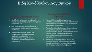 Είδη Κακόβουλου Λογισμικού
Δούρειος ίππος(Trojan horse)
 Κακόβουλο πρόγραμμα μεταφιεσμένο σε
θεμιτό λογισμικό (π.χ. παιχνίδι, πρόγραμμα
ανίχνευσης ιών)
 Δρα παρασκηνιακά αναλαμβάνοντας εξ
αποστάσεως τον έλεγχο του μολυσμένου
υπολογιστή
 Μπορεί να διαγράψει αρχεία, να
υποκλέψει προσωπικά δεδομένα
(κωδικούς πρόσβασης) ή να
χρησιμοποιήσει τον μολυσμένο
υπολογιστή για επίθεση σε άλλους
υπολογιστές.
Λογισμικό Κατασκοπίας
(Spyware)
 ΄Προσκολλάται κρυφά σε αρχεία που
κατεβάζουμε από το Διαδίκτυο ή κατεβαίνει και
εγκαθίσταται αυτόματα κατά την επίσκεψη σε
μη ασφαλείς ιστοσελίδες
 Παρακολουθεί τη διαδικτυακή δραστηριότητα
του χρήστη (π.χ. ποιους ιστότοπους
επισκέπτεται πιο συχνά) και την αποστέλλει σε
τρίτους, κυρίως εταιρείες με σκοπό την
αποστολή στοχευμένων διαφημιστικών
μηνυμάτων.
 Μπορεί να αλλάξει την αρχική σελίδα του
φυλλομετρητή, να προσθέσει ανεπιθύμητες
γραμμές εργαλειών ή να εμφανίζει συνεχώς
παράθυρα με ενοχλητικές διαφημίσεις
 