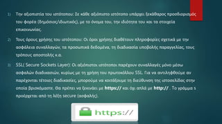 1) Την αξιοπιστία του ιστότοπου: Σε κάθε αξιόπιστο ιστότοπο υπάρχει ξεκάθαρος προσδιορισμός
του φορέα (δημόσιος/ιδιωτικός), με το όνομα του, την ιδιότητα του και τα στοιχεία
επικοινωνίας.
2) Τους όρους χρήσης του ιστότοπου: Οι όροι χρήσης διαθέτουν πληροφορίες σχετικά με την
ασφάλεια συναλλαγών, τα προσωπικά δεδομένα, τη διαδικασία υποβολής παραγγελίας, τους
τρόπους αποστολής κ.α.
3) SSL( Secure Sockets Layer): Οι αξιόπιστοι ιστότοποι παρέχουν συναλλαγές μόνο μέσω
ασφαλών διαδικασιών, κυρίως με τη χρήση του πρωτοκόλλου SSL. Για να αντιληφθούμε αν
παρέχονται τέτοιες διαδικασίες, μπορούμε να κοιτάξουμε τη διεύθυνση της ιστοσελίδας στην
οποία βρισκόμαστε. Θα πρέπει να ξεκινάει με https:// και όχι απλά με http:// . Tο γράμμα s
προέρχεται από τη λέξη secure (ασφαλής).
 