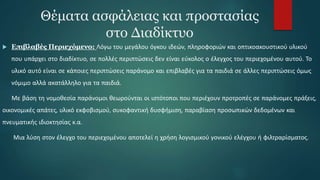 Θέματα ασφάλειας και προστασίας
στο Διαδίκτυο
 Επιβλαβές Περιεχόμενο: Λόγω του μεγάλου όγκου ιδεών, πληροφοριών και οπτικοακουστικού υλικού
που υπάρχει στο διαδίκτυο, σε πολλές περιπτώσεις δεν είναι εύκολος ο έλεγχος του περιεχομένου αυτού. Το
υλικό αυτό είναι σε κάποιες περιπτώσεις παράνομο και επιβλαβές για τα παιδιά σε άλλες περιπτώσεις όμως
νόμιμο αλλά ακατάλληλο για τα παιδιά.
Με βάση τη νομοθεσία παράνομοι θεωρούνται οι ιστότοποι που περιέχουν προτροπές σε παράνομες πράξεις,
οικονομικές απάτες, υλικό εκφοβισμού, συκοφαντική δυσφήμιση, παραβίαση προσωπικών δεδομένων και
πνευματικής ιδιοκτησίας κ.α.
Μια λύση στον έλεγχο του περιεχομένου αποτελεί η χρήση λογισμικού γονικού ελέγχου ή φιλτραρίσματος.
 