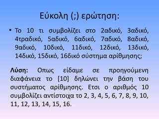 Εύκολη (;) ερώτηση: 
• To 10 τι συμβολίζει στο 2αδικό, 3αδικό, 
4τραδικό, 5αδικό, 6αδικό, 7αδικό, 8αδικό, 
9αδικό, 10δικό, 11δικό, 12δικό, 13δικό, 
14δικό, 15δικό, 16δικό σύστημα αρίθμησης; 
Λύση: Οπως είδαμε σε προηγούμενη 
διαφάνεια το [10] δηλώνει την βάση του 
συστήματος αρίθμησης. Ετσι ο αριθμός 10 
συμβολίζει αντίστοιχα το 2, 3, 4, 5, 6, 7, 8, 9, 10, 
11, 12, 13, 14, 15, 16. 
 