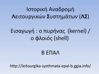 Ιστορική Αναδρομή 
Λειτουργικών Συστημάτων (ΛΣ) 
Εισαγωγή : ο πυρήνας (kernel) / 
ο φλοιός (shell) 
Β ΕΠΑΛ 
http://leitourgika-systhmata-epal-b.ggia.info/ 
 