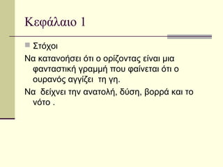 Κεφάλαιο 1
 Στόχοι
Να κατανοήσει ότι ο ορίζοντας είναι μια
φανταστική γραμμή που φαίνεται ότι ο
ουρανός αγγίζει τη γη.
Να δείχνει την ανατολή, δύση, βορρά και το
νότο .
 