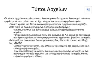 Τύποι Αρχείων
•Οι τύποι αρχείων επιτρέπουν στο λειτουργικό σύστημα να λειτουργεί πάνω σε
αρχείο με τέτοιο τρόπο που να έχει νόημα για το συγκεκριμένο αρχείο.
–Το Λ.Σ. κρατεί μια λίστα αναγνωρίσιμων τύπων αρχείων και συσχετίζει
κάθε τύπο με ένα συγκεκριμένο πρόγραμμα εφαρμογής.
•Επίσης, συνήθως ένα συγκεκριμένο εικονίδιο συσχετίζεται με ένα τύπο
αρχείου.
•‘Οταν κάνεις διπλοκτύπημα πάνω στο εικονίδιο, το Λ.Σ. Ξεκινά το πρόγραμμα
που έχει συσχετίσει με το συγκεκριμένο τύπο αρχείου και φορτώνει το αρχείο.
–Μπορείς να ονομάσεις ένα αρχείο όπως θες, δίνοντάς του ότι κατάληξη
θες. ΟΜΩΣ:
•Αλλάζοντας την κατάληξη, δεν αλλάζουν τα δεδομένα στο αρχείο, ούτε και η
ειδική μορφή του αρχείου.
•Εαν προσπαθήσεις να ανοίξεις ένα αρχείο με λανθασμένη κατάληξη, μ’ ένα
πρόγραμμα το οποίο περιμένει μια ειδική μορφή σε αυτό το αρχείο, θα σου
εμφανίσει μηνύματα λάθους.
 