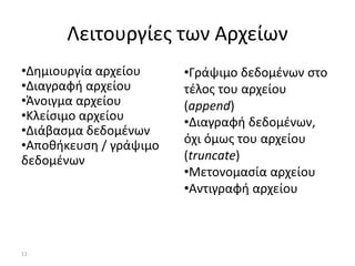11-
Λειτουργίες των Αρχείων
•Δημιουργία αρχείου
•Διαγραφή αρχείου
•Άνοιγμα αρχείου
•Κλείσιμο αρχείου
•Διάβασμα δεδομένων
•Αποθήκευση / γράψιμο
δεδομένων
•Γράψιμο δεδομένων στο
τέλος του αρχείου
(append)
•Διαγραφή δεδομένων,
όχι όμως του αρχείου
(truncate)
•Μετονομασία αρχείου
•Αντιγραφή αρχείου
 