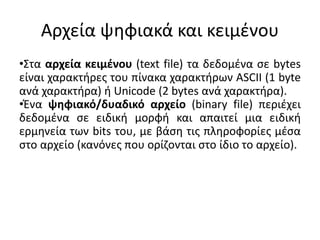 •Στα αρχεία κειμένου (text file) τα δεδομένα σε bytes
είναι χαρακτήρες του πίνακα χαρακτήρων ASCII (1 byte
ανά χαρακτήρα) ή Unicode (2 bytes ανά χαρακτήρα).
•Ένα ψηφιακό/δυαδικό αρχείο (binary file) περιέχει
δεδομένα σε ειδική μορφή και απαιτεί μια ειδική
ερμηνεία των bits του, με βάση τις πληροφορίες μέσα
στο αρχείο (κανόνες που ορίζονται στο ίδιο το αρχείο).
Αρχεία ψηφιακά και κειμένου
 