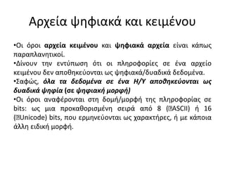 Αρχεία ψηφιακά και κειμένου
•Οι όροι αρχεία κειμένου και ψηφιακά αρχεία είναι κάπως
παραπλανητικοί.
•Δίνουν την εντύπωση ότι οι πληροφορίες σε ένα αρχείο
κειμένου δεν αποθηκεύονται ως ψηφιακά/δυαδικά δεδομένα.
•Σαφώς, όλα τα δεδομένα σε ένα Η/Υ αποθηκεύονται ως
δυαδικά ψηφία (σε ψηφιακή μορφή)
•Οι όροι αναφέρονται στη δομή/μορφή της πληροφορίας σε
bits: ως μια προκαθορισμένη σειρά από 8 ( ASCII) ή 16
( Unicode) bits, που ερμηνεύονται ως χαρακτήρες, ή με κάποια
άλλη ειδική μορφή.
 