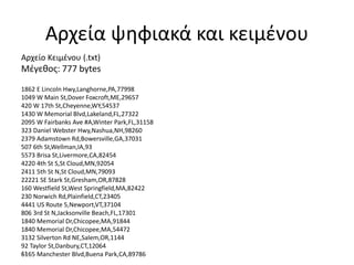11-
Αρχεία ψηφιακά και κειμένου
Αρχείο Κειμένου (.txt)
Μέγεθος: 777 bytes
1862 E Lincoln Hwy,Langhorne,PA,77998
1049 W Main St,Dover Foxcroft,ME,29657
420 W 17th St,Cheyenne,WY,54537
1430 W Memorial Blvd,Lakeland,FL,27322
2095 W Fairbanks Ave #A,Winter Park,FL,31158
323 Daniel Webster Hwy,Nashua,NH,98260
2379 Adamstown Rd,Bowersville,GA,37031
507 6th St,Wellman,IA,93
5573 Brisa St,Livermore,CA,82454
4220 4th St S,St Cloud,MN,92054
2411 5th St N,St Cloud,MN,79093
22221 SE Stark St,Gresham,OR,87828
160 Westfield St,West Springfield,MA,82422
230 Norwich Rd,Plainfield,CT,23405
4441 US Route 5,Newport,VT,37104
806 3rd St N,Jacksonville Beach,FL,17301
1840 Memorial Dr,Chicopee,MA,91844
1840 Memorial Dr,Chicopee,MA,54472
3132 Silverton Rd NE,Salem,OR,1144
92 Taylor St,Danbury,CT,12064
6165 Manchester Blvd,Buena Park,CA,89786
 