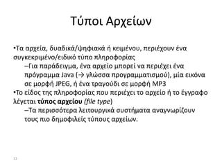 11-
Τύποι Αρχείων
•Τα αρχεία, δυαδικά/ψηφιακά ή κειμένου, περιέχουν ένα
συγκεκριμένο/ειδικό τύπο πληροφορίας
–Για παράδειγμα, ένα αρχείο μπορεί να περιέχει ένα
πρόγραμμα Java (→ γλώσσα προγραμματισμού), μία εικόνα
σε μορφή JPEG, ή ένα τραγούδι σε μορφή MP3
•Το είδος της πληροφορίας που περιέχει το αρχείο ή το έγγραφο
λέγεται τύπος αρχείου (file type)
–Τα περισσότερα λειτουργικά συστήματα αναγνωρίζουν
τους πιο δημοφιλείς τύπους αρχείων.
 