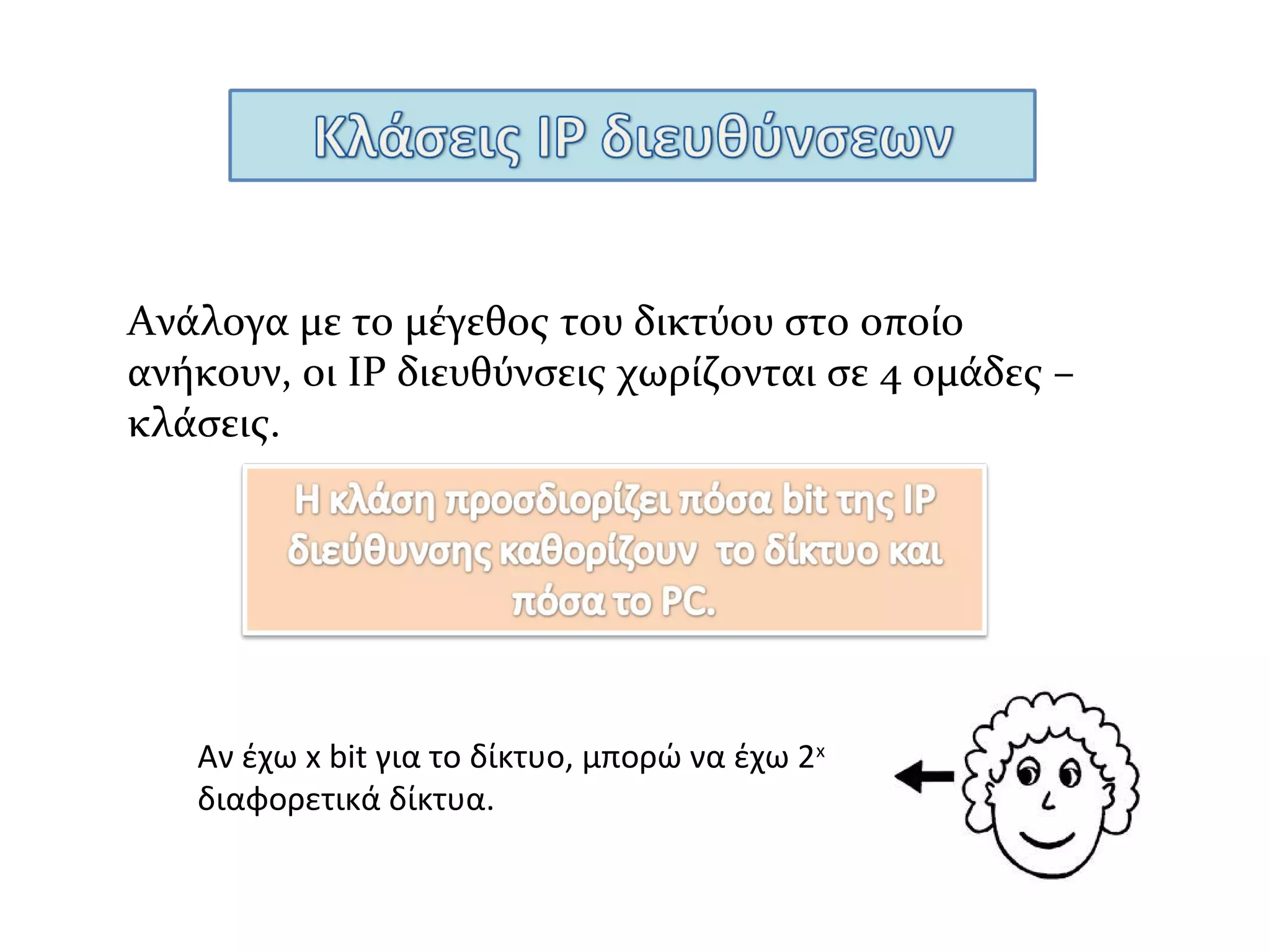 Ανήκουν οι ΙP διευθύνσεις που το πρώτο bit της
διεύθυνσης είναι Ο.
Διεύθυνση κλάσης Α έχουν λίγα δίκτυα με
πολλούς υπολογιστές το κάθε ένα.
0 _ _ _ _ _ _ _ . _ _ _ _ _ _ _ _ . _ _ _ _ _ _ _ _ . _ _ _ _ _ _ _ _
7 bit για το δίκτυο
άρα 27
-2 δίκτυα
24 bit για τους υπολογιστές, άρα 224
-2 υπολογιστές κάθε
δίκτυο
Περιλαμβάνει τις διευθύνσεις από
0 0 0 0 0 0 0 0 - 0 1 1 1 1 1 1 1 (δυαδικό)
1 - 1 2 6 (δεκαδικό)
0.x.x.x – χρησιμοποιείται για προκαθορισμένη δρομολόγηση πακέτων
127.x.x.x – loopback διεύθυνση (χρησιμοποιείται για δρομολόγηση επιστροφής )
 
