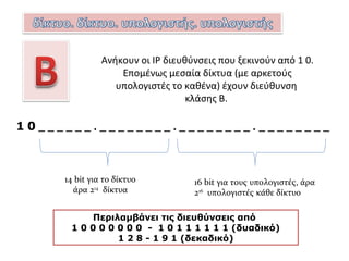1 1 0 _ _ _ _ _ . _ _ _ _ _ _ _ _ . _ _ _ _ _ _ _ _ . _ _ _ _ _ _ _ _
21 bit για το δίκτυο, άρα 221
δίκτυα 8 bit για τους
υπολογιστές, άρα
28
-2 υπολογιστές
κάθε δίκτυοΠεριλαμβάνει τις διευθύνσεις από
1 1 0 0 0 0 0 0 - 1 1 0 1 1 1 1 1 (δυαδικό)
1 9 2 - 2 2 3 (δεκαδικό)
Ανήκουν οι ΙP διευθύνσεις που ξεκινούν από 1 1 0.
Στην C κλάση ανήκουν πολλά μικρά δίκτυα με λίγους
υπολογιστές το καθένα.
 