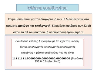 Χρησιμοποιείται για τον διαχωρισμό των IP
διευθύνσεων στα τμήματα Δικτύου και
Υπολογιστή.
Είναι ένας αριθμός των 32 bit όπου τα bit του
δικτύου - υποδικτύου έχουν τιμή 1.
 