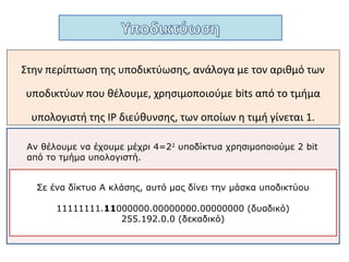 Έχοντας μια ΙP διεύθυνση και την μάσκα υποδικτύου σε δυαδική
μορφή, χρησιμοποιώντας την λογική πράξη ΑΝD μπορούμε να
εξάγουμε την διεύθυνση υποδικτύου.
00000000
Μάσκα
Υποδικτύου
AND
IP Διεύθυνση00110101 0101010110010110 01010011
00000000 Διεύθυνση
Υποδικτύου
Η ΙP διεύθυνση που έχουμε είναι Β κλάση, με διεύθυνση δικτύου
10010110.00110101.00000000.00000000, δηλαδή
140.53.0.0 και διεύθυνση υποδικτύου 140.53.64.0
 