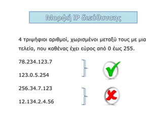 Mια IP διεύθυνση χρειάζεται 4x8 = 32 bit.
1 1 0 0 0 1 1 0 . 1 0 0 0 0 1 1 0 . 0 0 0 1 0 1 1 1 . 0 0 0 0 0 1 1 1
Ένας αριθμός με εύρος από 0 έως
255, για να παρασταθεί στο δυαδικό
σύστημα, χρειάζεται 8 bit .
 